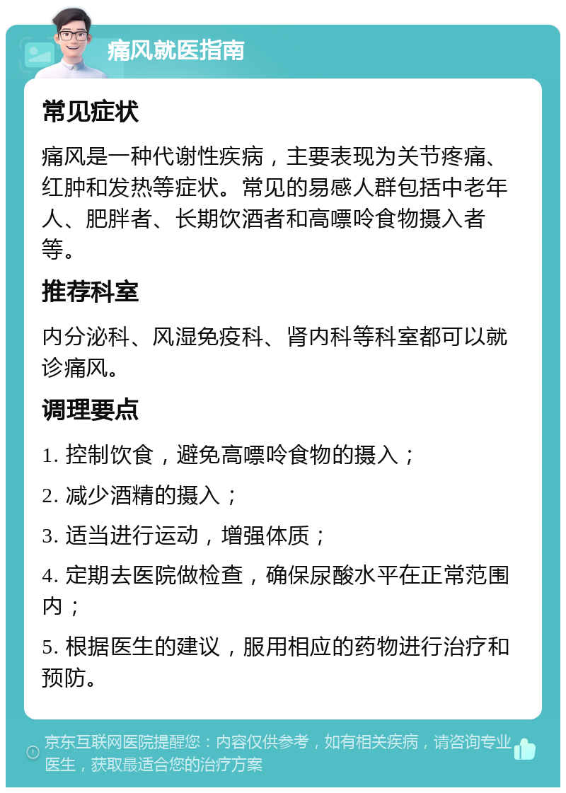 痛风就医指南 常见症状 痛风是一种代谢性疾病，主要表现为关节疼痛、红肿和发热等症状。常见的易感人群包括中老年人、肥胖者、长期饮酒者和高嘌呤食物摄入者等。 推荐科室 内分泌科、风湿免疫科、肾内科等科室都可以就诊痛风。 调理要点 1. 控制饮食，避免高嘌呤食物的摄入； 2. 减少酒精的摄入； 3. 适当进行运动，增强体质； 4. 定期去医院做检查，确保尿酸水平在正常范围内； 5. 根据医生的建议，服用相应的药物进行治疗和预防。