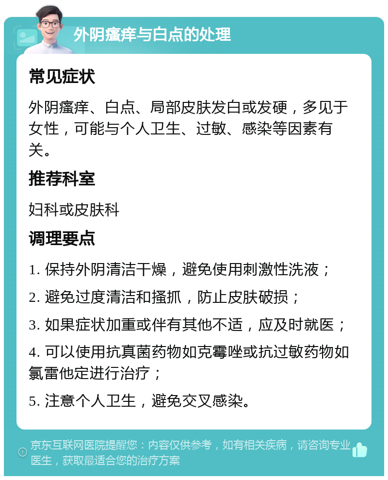 外阴瘙痒与白点的处理 常见症状 外阴瘙痒、白点、局部皮肤发白或发硬，多见于女性，可能与个人卫生、过敏、感染等因素有关。 推荐科室 妇科或皮肤科 调理要点 1. 保持外阴清洁干燥，避免使用刺激性洗液； 2. 避免过度清洁和搔抓，防止皮肤破损； 3. 如果症状加重或伴有其他不适，应及时就医； 4. 可以使用抗真菌药物如克霉唑或抗过敏药物如氯雷他定进行治疗； 5. 注意个人卫生，避免交叉感染。