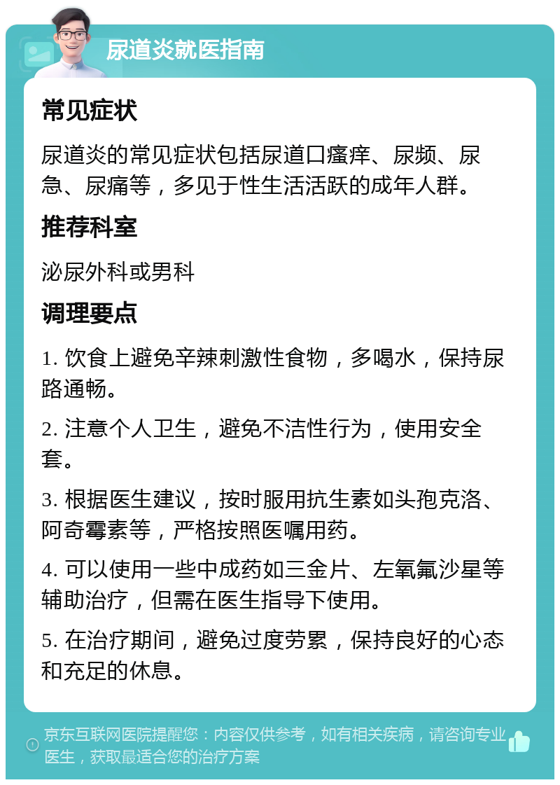 尿道炎就医指南 常见症状 尿道炎的常见症状包括尿道口瘙痒、尿频、尿急、尿痛等，多见于性生活活跃的成年人群。 推荐科室 泌尿外科或男科 调理要点 1. 饮食上避免辛辣刺激性食物，多喝水，保持尿路通畅。 2. 注意个人卫生，避免不洁性行为，使用安全套。 3. 根据医生建议，按时服用抗生素如头孢克洛、阿奇霉素等，严格按照医嘱用药。 4. 可以使用一些中成药如三金片、左氧氟沙星等辅助治疗，但需在医生指导下使用。 5. 在治疗期间，避免过度劳累，保持良好的心态和充足的休息。