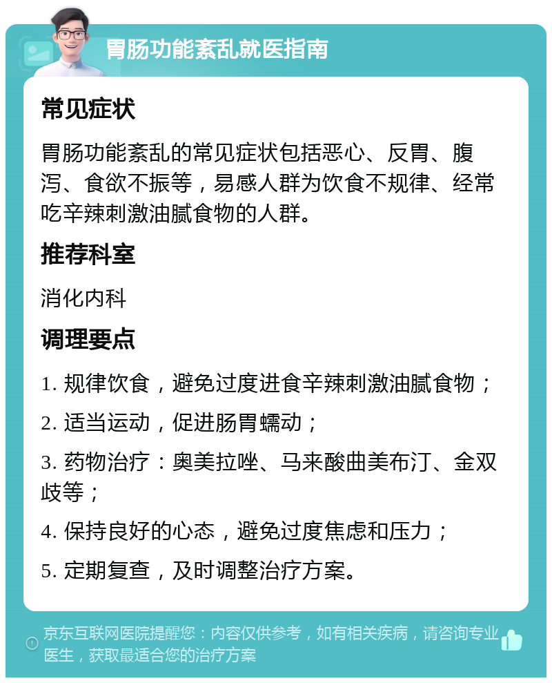 胃肠功能紊乱就医指南 常见症状 胃肠功能紊乱的常见症状包括恶心、反胃、腹泻、食欲不振等，易感人群为饮食不规律、经常吃辛辣刺激油腻食物的人群。 推荐科室 消化内科 调理要点 1. 规律饮食，避免过度进食辛辣刺激油腻食物； 2. 适当运动，促进肠胃蠕动； 3. 药物治疗：奥美拉唑、马来酸曲美布汀、金双歧等； 4. 保持良好的心态，避免过度焦虑和压力； 5. 定期复查，及时调整治疗方案。