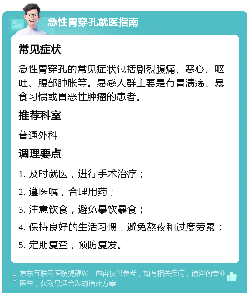 急性胃穿孔就医指南 常见症状 急性胃穿孔的常见症状包括剧烈腹痛、恶心、呕吐、腹部肿胀等。易感人群主要是有胃溃疡、暴食习惯或胃恶性肿瘤的患者。 推荐科室 普通外科 调理要点 1. 及时就医，进行手术治疗； 2. 遵医嘱，合理用药； 3. 注意饮食，避免暴饮暴食； 4. 保持良好的生活习惯，避免熬夜和过度劳累； 5. 定期复查，预防复发。