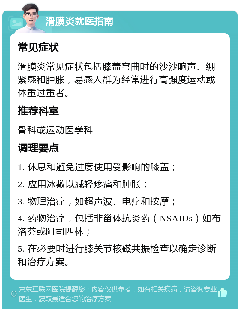 滑膜炎就医指南 常见症状 滑膜炎常见症状包括膝盖弯曲时的沙沙响声、绷紧感和肿胀，易感人群为经常进行高强度运动或体重过重者。 推荐科室 骨科或运动医学科 调理要点 1. 休息和避免过度使用受影响的膝盖； 2. 应用冰敷以减轻疼痛和肿胀； 3. 物理治疗，如超声波、电疗和按摩； 4. 药物治疗，包括非甾体抗炎药（NSAIDs）如布洛芬或阿司匹林； 5. 在必要时进行膝关节核磁共振检查以确定诊断和治疗方案。