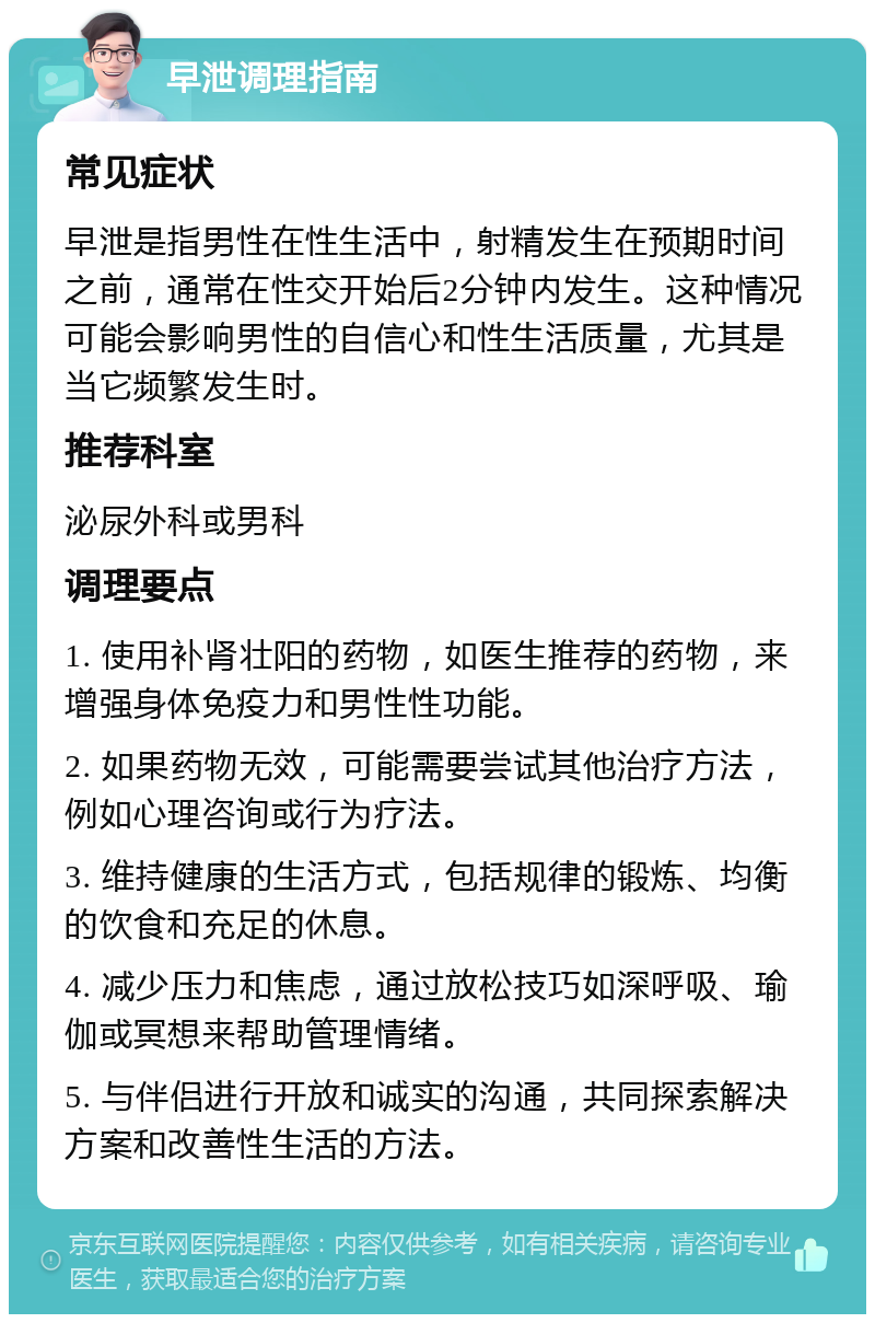 早泄调理指南 常见症状 早泄是指男性在性生活中，射精发生在预期时间之前，通常在性交开始后2分钟内发生。这种情况可能会影响男性的自信心和性生活质量，尤其是当它频繁发生时。 推荐科室 泌尿外科或男科 调理要点 1. 使用补肾壮阳的药物，如医生推荐的药物，来增强身体免疫力和男性性功能。 2. 如果药物无效，可能需要尝试其他治疗方法，例如心理咨询或行为疗法。 3. 维持健康的生活方式，包括规律的锻炼、均衡的饮食和充足的休息。 4. 减少压力和焦虑，通过放松技巧如深呼吸、瑜伽或冥想来帮助管理情绪。 5. 与伴侣进行开放和诚实的沟通，共同探索解决方案和改善性生活的方法。