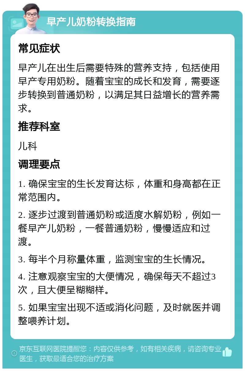 早产儿奶粉转换指南 常见症状 早产儿在出生后需要特殊的营养支持，包括使用早产专用奶粉。随着宝宝的成长和发育，需要逐步转换到普通奶粉，以满足其日益增长的营养需求。 推荐科室 儿科 调理要点 1. 确保宝宝的生长发育达标，体重和身高都在正常范围内。 2. 逐步过渡到普通奶粉或适度水解奶粉，例如一餐早产儿奶粉，一餐普通奶粉，慢慢适应和过渡。 3. 每半个月称量体重，监测宝宝的生长情况。 4. 注意观察宝宝的大便情况，确保每天不超过3次，且大便呈糊糊样。 5. 如果宝宝出现不适或消化问题，及时就医并调整喂养计划。