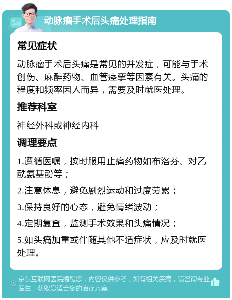 动脉瘤手术后头痛处理指南 常见症状 动脉瘤手术后头痛是常见的并发症，可能与手术创伤、麻醉药物、血管痉挛等因素有关。头痛的程度和频率因人而异，需要及时就医处理。 推荐科室 神经外科或神经内科 调理要点 1.遵循医嘱，按时服用止痛药物如布洛芬、对乙酰氨基酚等； 2.注意休息，避免剧烈运动和过度劳累； 3.保持良好的心态，避免情绪波动； 4.定期复查，监测手术效果和头痛情况； 5.如头痛加重或伴随其他不适症状，应及时就医处理。