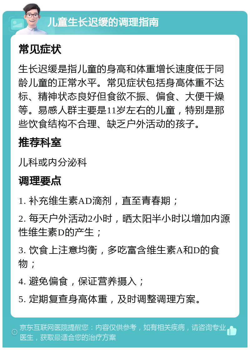 儿童生长迟缓的调理指南 常见症状 生长迟缓是指儿童的身高和体重增长速度低于同龄儿童的正常水平。常见症状包括身高体重不达标、精神状态良好但食欲不振、偏食、大便干燥等。易感人群主要是11岁左右的儿童，特别是那些饮食结构不合理、缺乏户外活动的孩子。 推荐科室 儿科或内分泌科 调理要点 1. 补充维生素AD滴剂，直至青春期； 2. 每天户外活动2小时，晒太阳半小时以增加内源性维生素D的产生； 3. 饮食上注意均衡，多吃富含维生素A和D的食物； 4. 避免偏食，保证营养摄入； 5. 定期复查身高体重，及时调整调理方案。