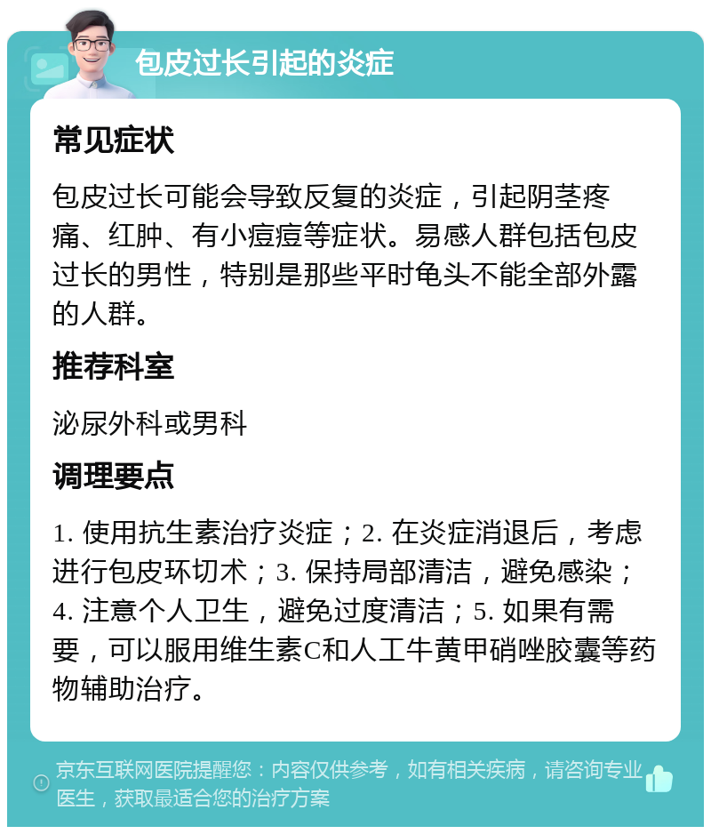 包皮过长引起的炎症 常见症状 包皮过长可能会导致反复的炎症，引起阴茎疼痛、红肿、有小痘痘等症状。易感人群包括包皮过长的男性，特别是那些平时龟头不能全部外露的人群。 推荐科室 泌尿外科或男科 调理要点 1. 使用抗生素治疗炎症；2. 在炎症消退后，考虑进行包皮环切术；3. 保持局部清洁，避免感染；4. 注意个人卫生，避免过度清洁；5. 如果有需要，可以服用维生素C和人工牛黄甲硝唑胶囊等药物辅助治疗。