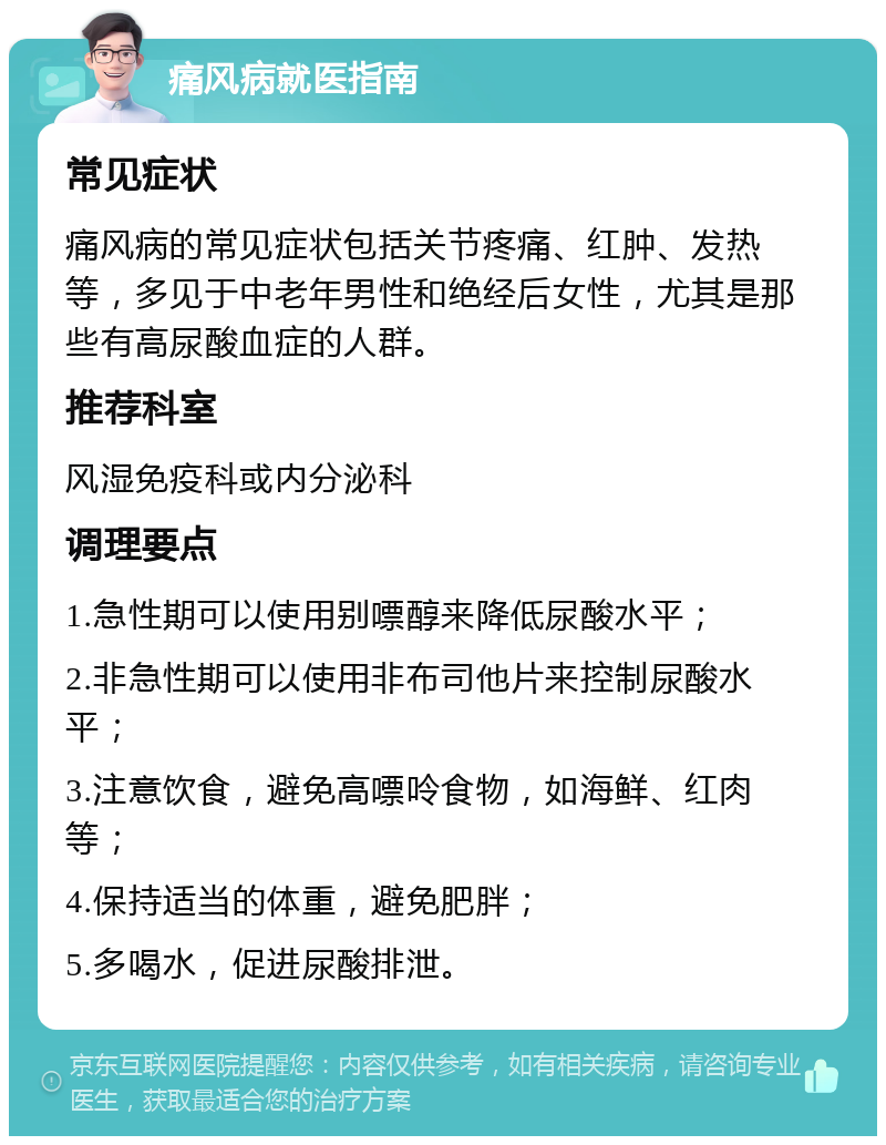 痛风病就医指南 常见症状 痛风病的常见症状包括关节疼痛、红肿、发热等，多见于中老年男性和绝经后女性，尤其是那些有高尿酸血症的人群。 推荐科室 风湿免疫科或内分泌科 调理要点 1.急性期可以使用别嘌醇来降低尿酸水平； 2.非急性期可以使用非布司他片来控制尿酸水平； 3.注意饮食，避免高嘌呤食物，如海鲜、红肉等； 4.保持适当的体重，避免肥胖； 5.多喝水，促进尿酸排泄。