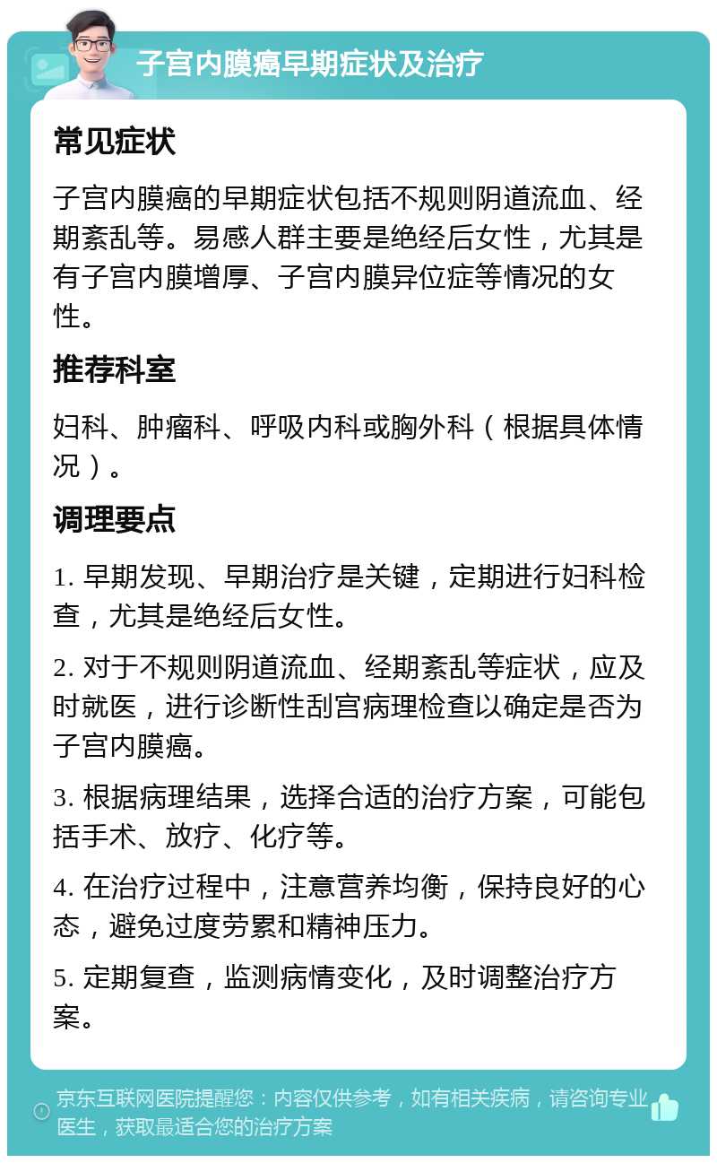 子宫内膜癌早期症状及治疗 常见症状 子宫内膜癌的早期症状包括不规则阴道流血、经期紊乱等。易感人群主要是绝经后女性，尤其是有子宫内膜增厚、子宫内膜异位症等情况的女性。 推荐科室 妇科、肿瘤科、呼吸内科或胸外科（根据具体情况）。 调理要点 1. 早期发现、早期治疗是关键，定期进行妇科检查，尤其是绝经后女性。 2. 对于不规则阴道流血、经期紊乱等症状，应及时就医，进行诊断性刮宫病理检查以确定是否为子宫内膜癌。 3. 根据病理结果，选择合适的治疗方案，可能包括手术、放疗、化疗等。 4. 在治疗过程中，注意营养均衡，保持良好的心态，避免过度劳累和精神压力。 5. 定期复查，监测病情变化，及时调整治疗方案。