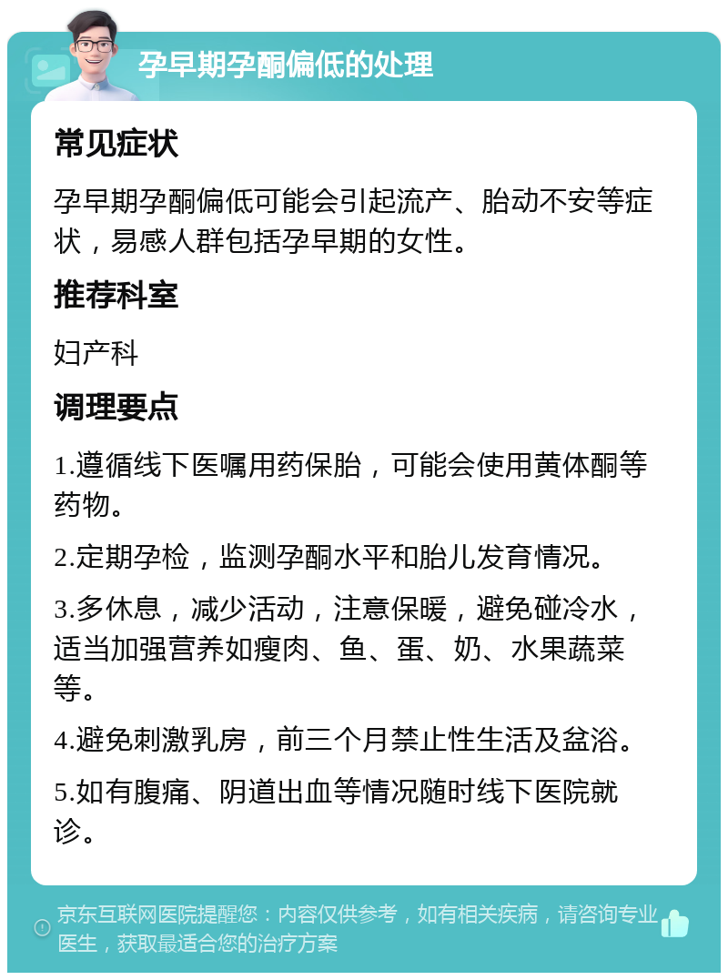 孕早期孕酮偏低的处理 常见症状 孕早期孕酮偏低可能会引起流产、胎动不安等症状，易感人群包括孕早期的女性。 推荐科室 妇产科 调理要点 1.遵循线下医嘱用药保胎，可能会使用黄体酮等药物。 2.定期孕检，监测孕酮水平和胎儿发育情况。 3.多休息，减少活动，注意保暖，避免碰冷水，适当加强营养如瘦肉、鱼、蛋、奶、水果蔬菜等。 4.避免刺激乳房，前三个月禁止性生活及盆浴。 5.如有腹痛、阴道出血等情况随时线下医院就诊。