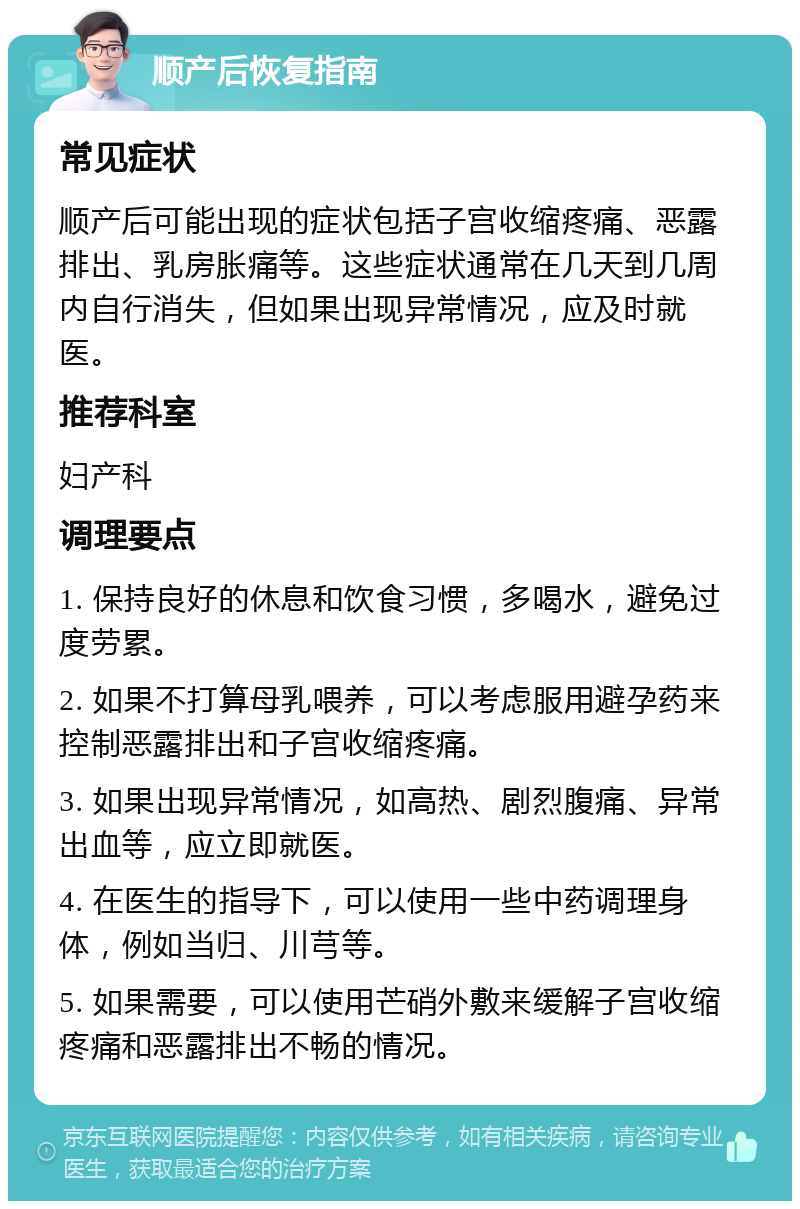 顺产后恢复指南 常见症状 顺产后可能出现的症状包括子宫收缩疼痛、恶露排出、乳房胀痛等。这些症状通常在几天到几周内自行消失，但如果出现异常情况，应及时就医。 推荐科室 妇产科 调理要点 1. 保持良好的休息和饮食习惯，多喝水，避免过度劳累。 2. 如果不打算母乳喂养，可以考虑服用避孕药来控制恶露排出和子宫收缩疼痛。 3. 如果出现异常情况，如高热、剧烈腹痛、异常出血等，应立即就医。 4. 在医生的指导下，可以使用一些中药调理身体，例如当归、川芎等。 5. 如果需要，可以使用芒硝外敷来缓解子宫收缩疼痛和恶露排出不畅的情况。