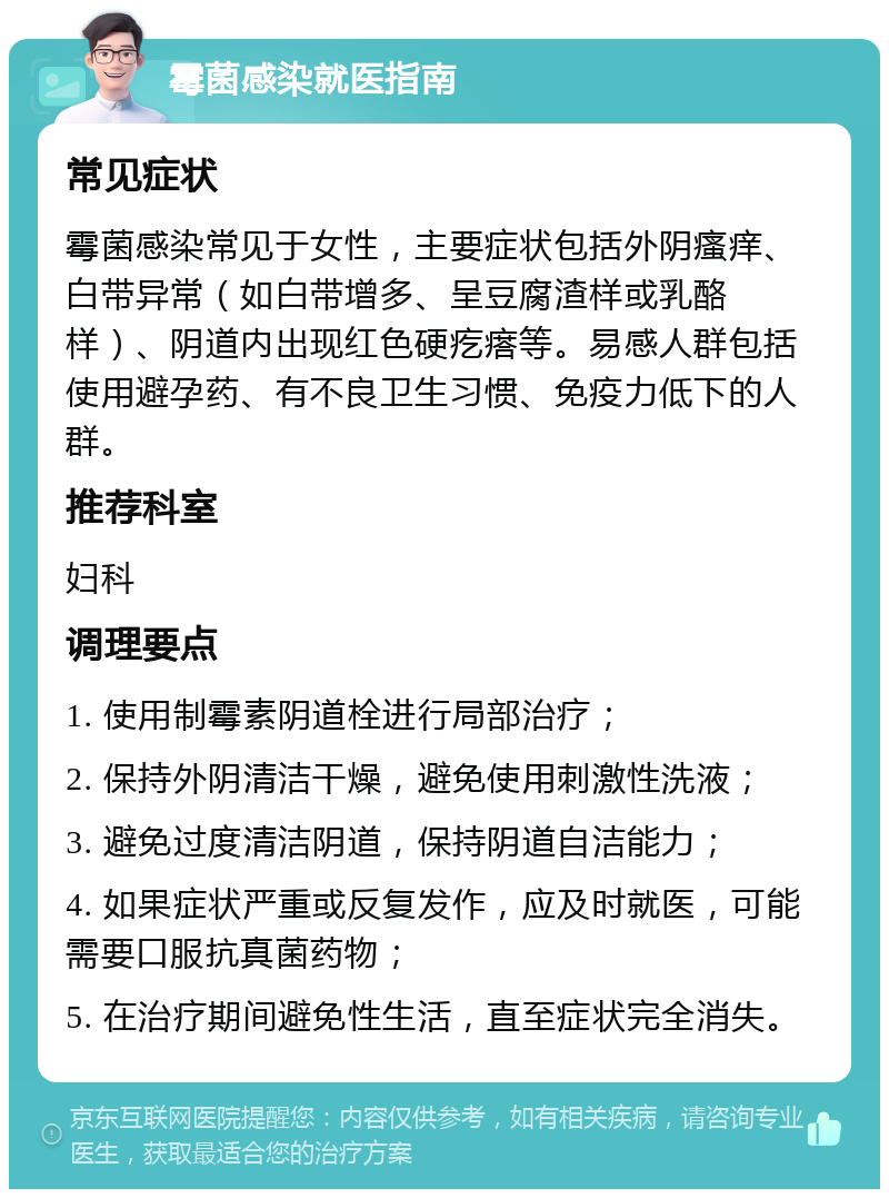 霉菌感染就医指南 常见症状 霉菌感染常见于女性，主要症状包括外阴瘙痒、白带异常（如白带增多、呈豆腐渣样或乳酪样）、阴道内出现红色硬疙瘩等。易感人群包括使用避孕药、有不良卫生习惯、免疫力低下的人群。 推荐科室 妇科 调理要点 1. 使用制霉素阴道栓进行局部治疗； 2. 保持外阴清洁干燥，避免使用刺激性洗液； 3. 避免过度清洁阴道，保持阴道自洁能力； 4. 如果症状严重或反复发作，应及时就医，可能需要口服抗真菌药物； 5. 在治疗期间避免性生活，直至症状完全消失。