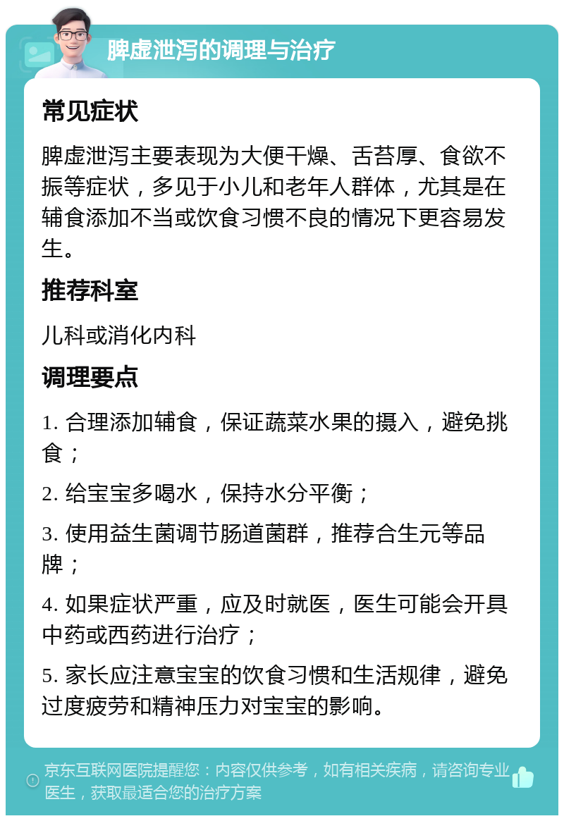 脾虚泄泻的调理与治疗 常见症状 脾虚泄泻主要表现为大便干燥、舌苔厚、食欲不振等症状，多见于小儿和老年人群体，尤其是在辅食添加不当或饮食习惯不良的情况下更容易发生。 推荐科室 儿科或消化内科 调理要点 1. 合理添加辅食，保证蔬菜水果的摄入，避免挑食； 2. 给宝宝多喝水，保持水分平衡； 3. 使用益生菌调节肠道菌群，推荐合生元等品牌； 4. 如果症状严重，应及时就医，医生可能会开具中药或西药进行治疗； 5. 家长应注意宝宝的饮食习惯和生活规律，避免过度疲劳和精神压力对宝宝的影响。