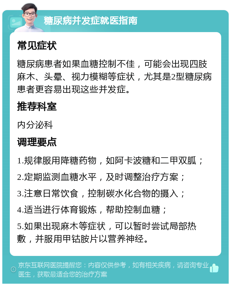 糖尿病并发症就医指南 常见症状 糖尿病患者如果血糖控制不佳，可能会出现四肢麻木、头晕、视力模糊等症状，尤其是2型糖尿病患者更容易出现这些并发症。 推荐科室 内分泌科 调理要点 1.规律服用降糖药物，如阿卡波糖和二甲双胍； 2.定期监测血糖水平，及时调整治疗方案； 3.注意日常饮食，控制碳水化合物的摄入； 4.适当进行体育锻炼，帮助控制血糖； 5.如果出现麻木等症状，可以暂时尝试局部热敷，并服用甲钴胺片以营养神经。