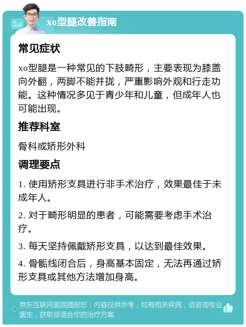 xo型腿改善指南 常见症状 xo型腿是一种常见的下肢畸形，主要表现为膝盖向外翻，两脚不能并拢，严重影响外观和行走功能。这种情况多见于青少年和儿童，但成年人也可能出现。 推荐科室 骨科或矫形外科 调理要点 1. 使用矫形支具进行非手术治疗，效果最佳于未成年人。 2. 对于畸形明显的患者，可能需要考虑手术治疗。 3. 每天坚持佩戴矫形支具，以达到最佳效果。 4. 骨骺线闭合后，身高基本固定，无法再通过矫形支具或其他方法增加身高。