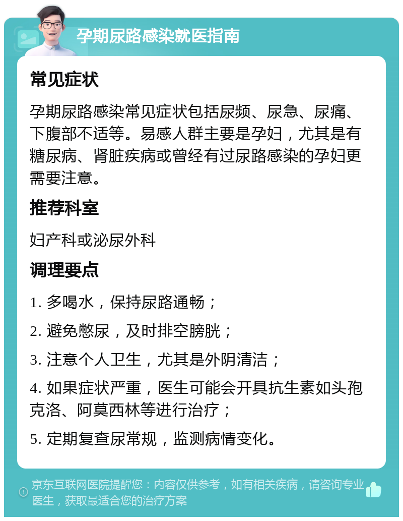 孕期尿路感染就医指南 常见症状 孕期尿路感染常见症状包括尿频、尿急、尿痛、下腹部不适等。易感人群主要是孕妇，尤其是有糖尿病、肾脏疾病或曾经有过尿路感染的孕妇更需要注意。 推荐科室 妇产科或泌尿外科 调理要点 1. 多喝水，保持尿路通畅； 2. 避免憋尿，及时排空膀胱； 3. 注意个人卫生，尤其是外阴清洁； 4. 如果症状严重，医生可能会开具抗生素如头孢克洛、阿莫西林等进行治疗； 5. 定期复查尿常规，监测病情变化。