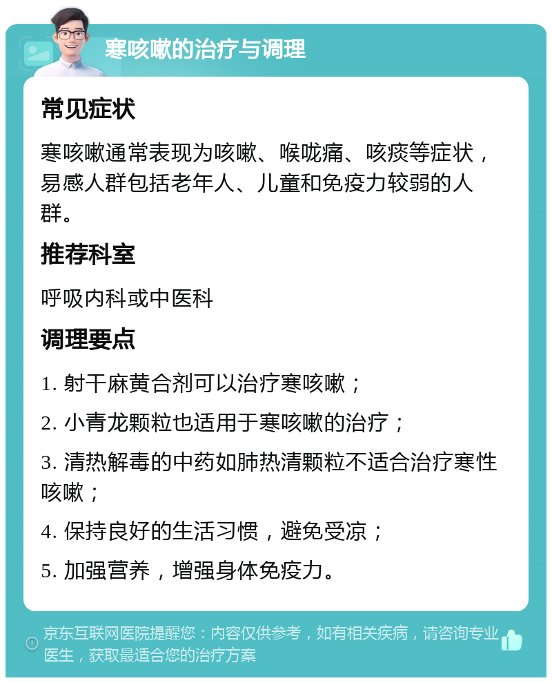 寒咳嗽的治疗与调理 常见症状 寒咳嗽通常表现为咳嗽、喉咙痛、咳痰等症状，易感人群包括老年人、儿童和免疫力较弱的人群。 推荐科室 呼吸内科或中医科 调理要点 1. 射干麻黄合剂可以治疗寒咳嗽； 2. 小青龙颗粒也适用于寒咳嗽的治疗； 3. 清热解毒的中药如肺热清颗粒不适合治疗寒性咳嗽； 4. 保持良好的生活习惯，避免受凉； 5. 加强营养，增强身体免疫力。