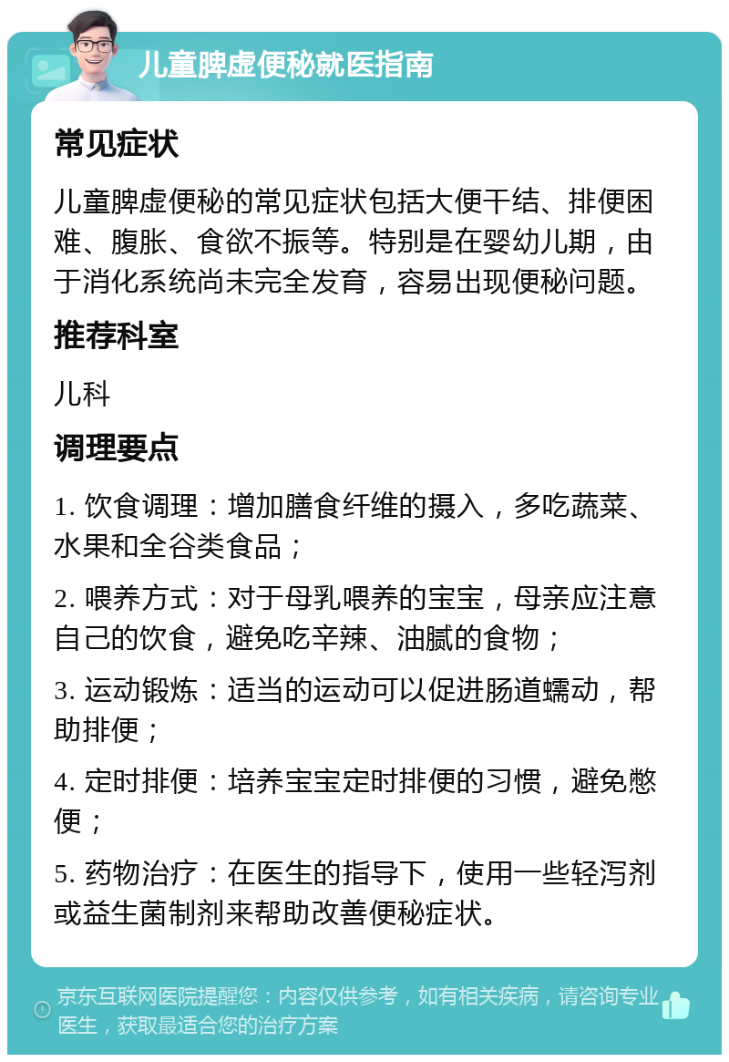 儿童脾虚便秘就医指南 常见症状 儿童脾虚便秘的常见症状包括大便干结、排便困难、腹胀、食欲不振等。特别是在婴幼儿期，由于消化系统尚未完全发育，容易出现便秘问题。 推荐科室 儿科 调理要点 1. 饮食调理：增加膳食纤维的摄入，多吃蔬菜、水果和全谷类食品； 2. 喂养方式：对于母乳喂养的宝宝，母亲应注意自己的饮食，避免吃辛辣、油腻的食物； 3. 运动锻炼：适当的运动可以促进肠道蠕动，帮助排便； 4. 定时排便：培养宝宝定时排便的习惯，避免憋便； 5. 药物治疗：在医生的指导下，使用一些轻泻剂或益生菌制剂来帮助改善便秘症状。