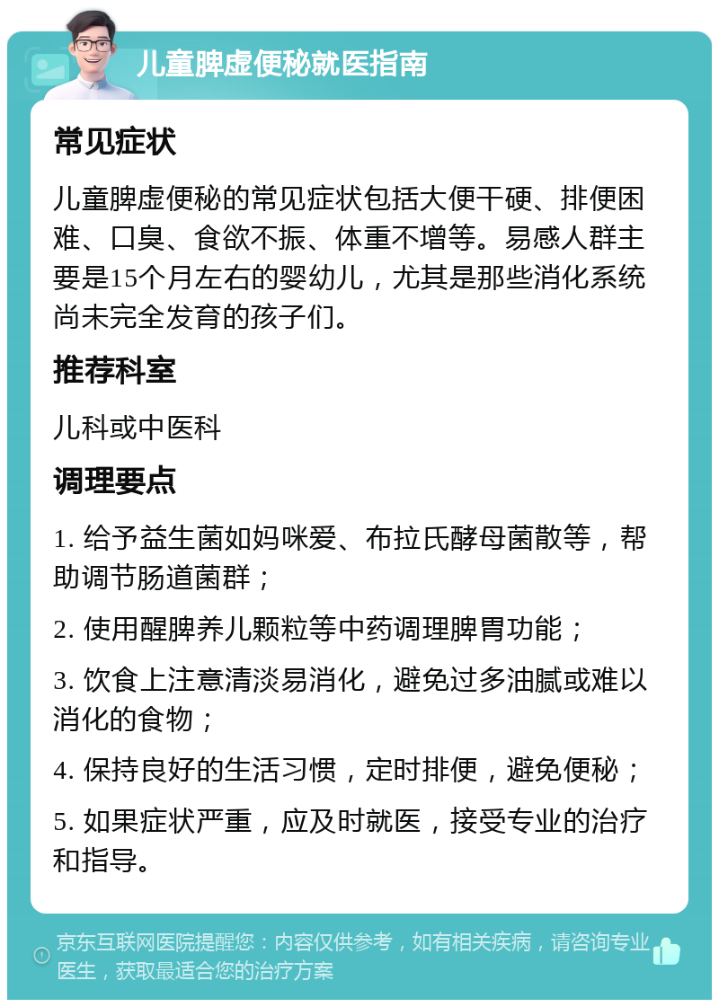 儿童脾虚便秘就医指南 常见症状 儿童脾虚便秘的常见症状包括大便干硬、排便困难、口臭、食欲不振、体重不增等。易感人群主要是15个月左右的婴幼儿，尤其是那些消化系统尚未完全发育的孩子们。 推荐科室 儿科或中医科 调理要点 1. 给予益生菌如妈咪爱、布拉氏酵母菌散等，帮助调节肠道菌群； 2. 使用醒脾养儿颗粒等中药调理脾胃功能； 3. 饮食上注意清淡易消化，避免过多油腻或难以消化的食物； 4. 保持良好的生活习惯，定时排便，避免便秘； 5. 如果症状严重，应及时就医，接受专业的治疗和指导。