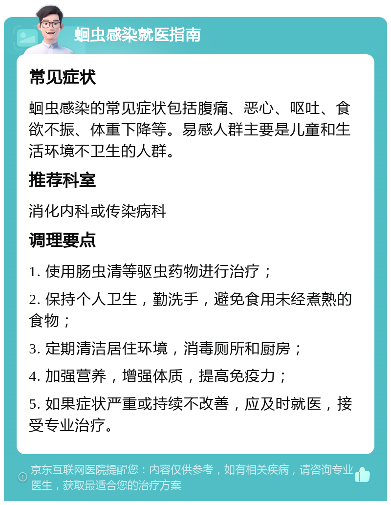 蛔虫感染就医指南 常见症状 蛔虫感染的常见症状包括腹痛、恶心、呕吐、食欲不振、体重下降等。易感人群主要是儿童和生活环境不卫生的人群。 推荐科室 消化内科或传染病科 调理要点 1. 使用肠虫清等驱虫药物进行治疗； 2. 保持个人卫生，勤洗手，避免食用未经煮熟的食物； 3. 定期清洁居住环境，消毒厕所和厨房； 4. 加强营养，增强体质，提高免疫力； 5. 如果症状严重或持续不改善，应及时就医，接受专业治疗。