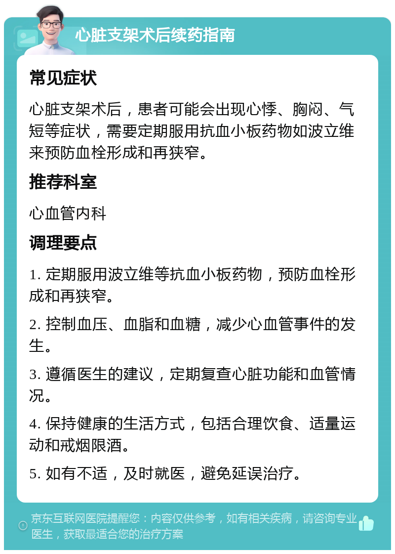 心脏支架术后续药指南 常见症状 心脏支架术后，患者可能会出现心悸、胸闷、气短等症状，需要定期服用抗血小板药物如波立维来预防血栓形成和再狭窄。 推荐科室 心血管内科 调理要点 1. 定期服用波立维等抗血小板药物，预防血栓形成和再狭窄。 2. 控制血压、血脂和血糖，减少心血管事件的发生。 3. 遵循医生的建议，定期复查心脏功能和血管情况。 4. 保持健康的生活方式，包括合理饮食、适量运动和戒烟限酒。 5. 如有不适，及时就医，避免延误治疗。