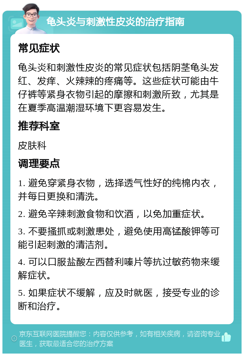 龟头炎与刺激性皮炎的治疗指南 常见症状 龟头炎和刺激性皮炎的常见症状包括阴茎龟头发红、发痒、火辣辣的疼痛等。这些症状可能由牛仔裤等紧身衣物引起的摩擦和刺激所致，尤其是在夏季高温潮湿环境下更容易发生。 推荐科室 皮肤科 调理要点 1. 避免穿紧身衣物，选择透气性好的纯棉内衣，并每日更换和清洗。 2. 避免辛辣刺激食物和饮酒，以免加重症状。 3. 不要搔抓或刺激患处，避免使用高锰酸钾等可能引起刺激的清洁剂。 4. 可以口服盐酸左西替利嗪片等抗过敏药物来缓解症状。 5. 如果症状不缓解，应及时就医，接受专业的诊断和治疗。