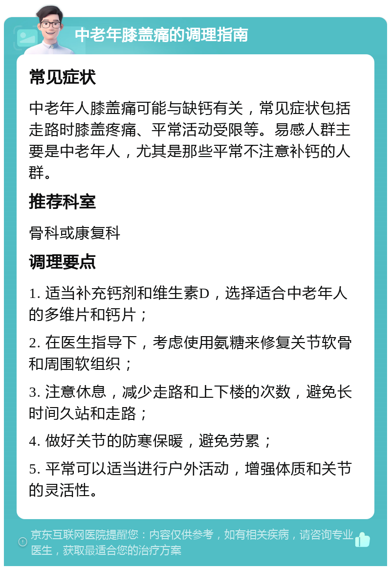 中老年膝盖痛的调理指南 常见症状 中老年人膝盖痛可能与缺钙有关，常见症状包括走路时膝盖疼痛、平常活动受限等。易感人群主要是中老年人，尤其是那些平常不注意补钙的人群。 推荐科室 骨科或康复科 调理要点 1. 适当补充钙剂和维生素D，选择适合中老年人的多维片和钙片； 2. 在医生指导下，考虑使用氨糖来修复关节软骨和周围软组织； 3. 注意休息，减少走路和上下楼的次数，避免长时间久站和走路； 4. 做好关节的防寒保暖，避免劳累； 5. 平常可以适当进行户外活动，增强体质和关节的灵活性。