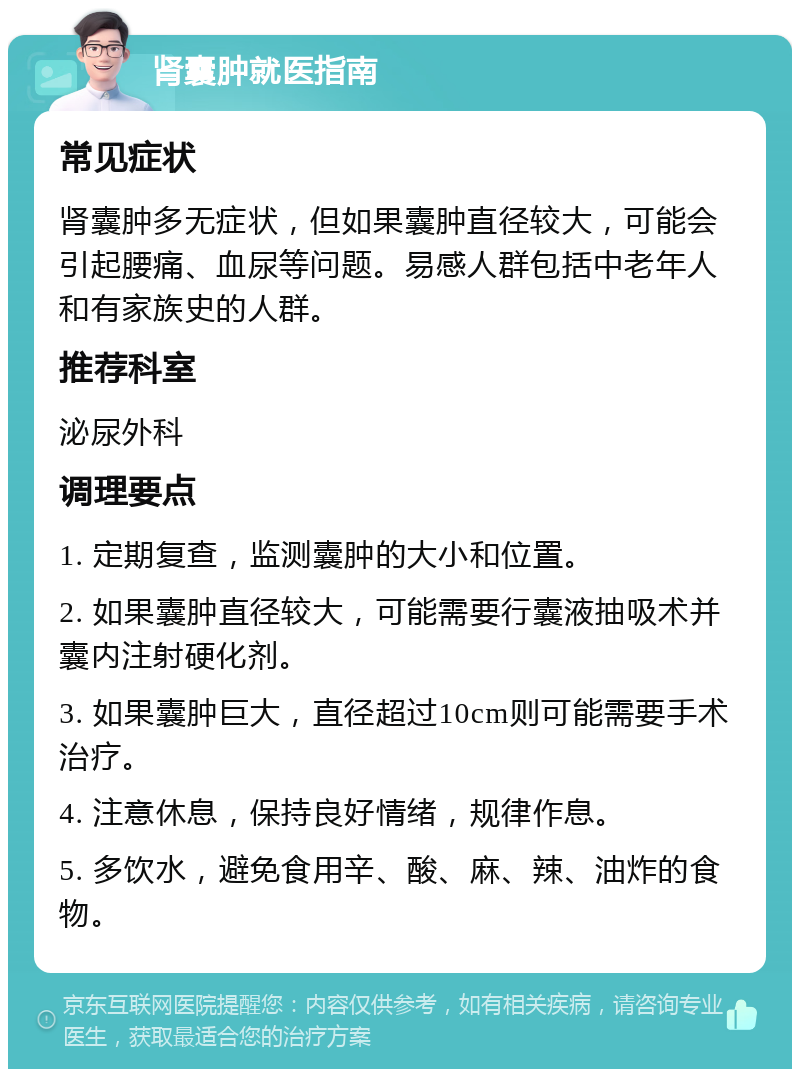 肾囊肿就医指南 常见症状 肾囊肿多无症状，但如果囊肿直径较大，可能会引起腰痛、血尿等问题。易感人群包括中老年人和有家族史的人群。 推荐科室 泌尿外科 调理要点 1. 定期复查，监测囊肿的大小和位置。 2. 如果囊肿直径较大，可能需要行囊液抽吸术并囊内注射硬化剂。 3. 如果囊肿巨大，直径超过10cm则可能需要手术治疗。 4. 注意休息，保持良好情绪，规律作息。 5. 多饮水，避免食用辛、酸、麻、辣、油炸的食物。