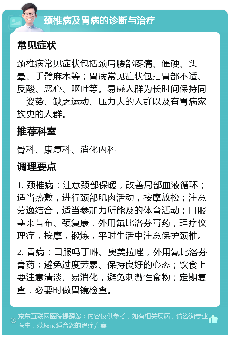 颈椎病及胃病的诊断与治疗 常见症状 颈椎病常见症状包括颈肩腰部疼痛、僵硬、头晕、手臂麻木等；胃病常见症状包括胃部不适、反酸、恶心、呕吐等。易感人群为长时间保持同一姿势、缺乏运动、压力大的人群以及有胃病家族史的人群。 推荐科室 骨科、康复科、消化内科 调理要点 1. 颈椎病：注意颈部保暖，改善局部血液循环；适当热敷，进行颈部肌肉活动，按摩放松；注意劳逸结合，适当参加力所能及的体育活动；口服塞来昔布、颈复康，外用氟比洛芬膏药，理疗仪理疗，按摩，锻炼，平时生活中注意保护颈椎。 2. 胃病：口服吗丁啉、奥美拉唑，外用氟比洛芬膏药；避免过度劳累、保持良好的心态；饮食上要注意清淡、易消化，避免刺激性食物；定期复查，必要时做胃镜检查。