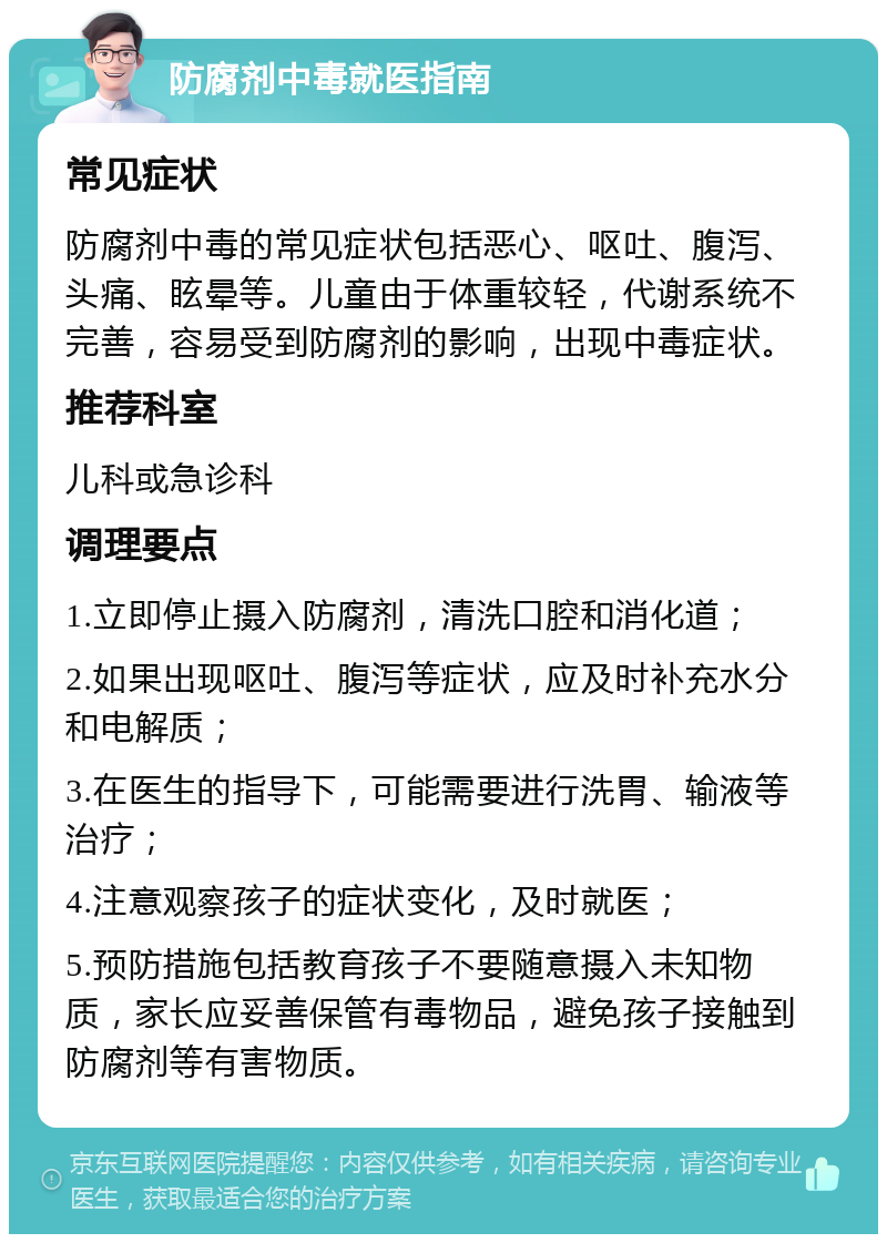 防腐剂中毒就医指南 常见症状 防腐剂中毒的常见症状包括恶心、呕吐、腹泻、头痛、眩晕等。儿童由于体重较轻，代谢系统不完善，容易受到防腐剂的影响，出现中毒症状。 推荐科室 儿科或急诊科 调理要点 1.立即停止摄入防腐剂，清洗口腔和消化道； 2.如果出现呕吐、腹泻等症状，应及时补充水分和电解质； 3.在医生的指导下，可能需要进行洗胃、输液等治疗； 4.注意观察孩子的症状变化，及时就医； 5.预防措施包括教育孩子不要随意摄入未知物质，家长应妥善保管有毒物品，避免孩子接触到防腐剂等有害物质。