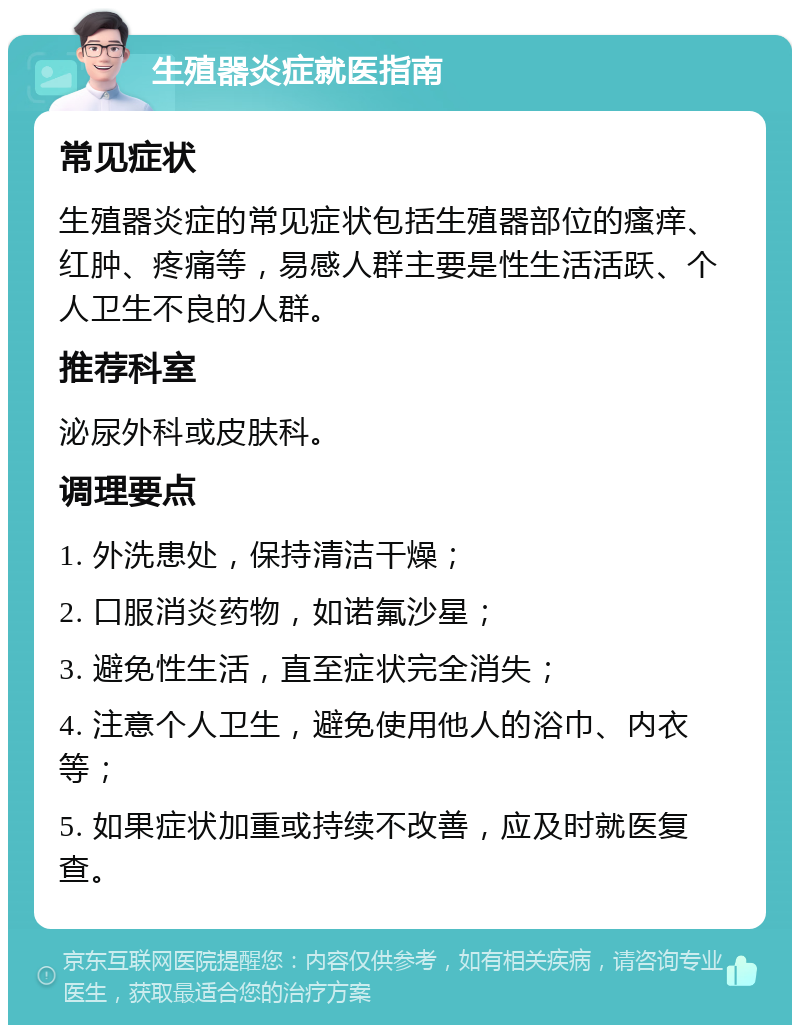 生殖器炎症就医指南 常见症状 生殖器炎症的常见症状包括生殖器部位的瘙痒、红肿、疼痛等，易感人群主要是性生活活跃、个人卫生不良的人群。 推荐科室 泌尿外科或皮肤科。 调理要点 1. 外洗患处，保持清洁干燥； 2. 口服消炎药物，如诺氟沙星； 3. 避免性生活，直至症状完全消失； 4. 注意个人卫生，避免使用他人的浴巾、内衣等； 5. 如果症状加重或持续不改善，应及时就医复查。