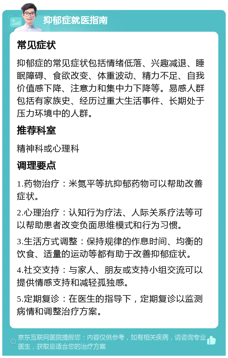 抑郁症就医指南 常见症状 抑郁症的常见症状包括情绪低落、兴趣减退、睡眠障碍、食欲改变、体重波动、精力不足、自我价值感下降、注意力和集中力下降等。易感人群包括有家族史、经历过重大生活事件、长期处于压力环境中的人群。 推荐科室 精神科或心理科 调理要点 1.药物治疗：米氮平等抗抑郁药物可以帮助改善症状。 2.心理治疗：认知行为疗法、人际关系疗法等可以帮助患者改变负面思维模式和行为习惯。 3.生活方式调整：保持规律的作息时间、均衡的饮食、适量的运动等都有助于改善抑郁症状。 4.社交支持：与家人、朋友或支持小组交流可以提供情感支持和减轻孤独感。 5.定期复诊：在医生的指导下，定期复诊以监测病情和调整治疗方案。