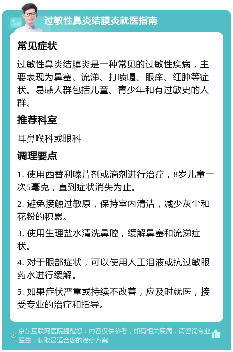 过敏性鼻炎结膜炎就医指南 常见症状 过敏性鼻炎结膜炎是一种常见的过敏性疾病，主要表现为鼻塞、流涕、打喷嚏、眼痒、红肿等症状。易感人群包括儿童、青少年和有过敏史的人群。 推荐科室 耳鼻喉科或眼科 调理要点 1. 使用西替利嗪片剂或滴剂进行治疗，8岁儿童一次5毫克，直到症状消失为止。 2. 避免接触过敏原，保持室内清洁，减少灰尘和花粉的积累。 3. 使用生理盐水清洗鼻腔，缓解鼻塞和流涕症状。 4. 对于眼部症状，可以使用人工泪液或抗过敏眼药水进行缓解。 5. 如果症状严重或持续不改善，应及时就医，接受专业的治疗和指导。