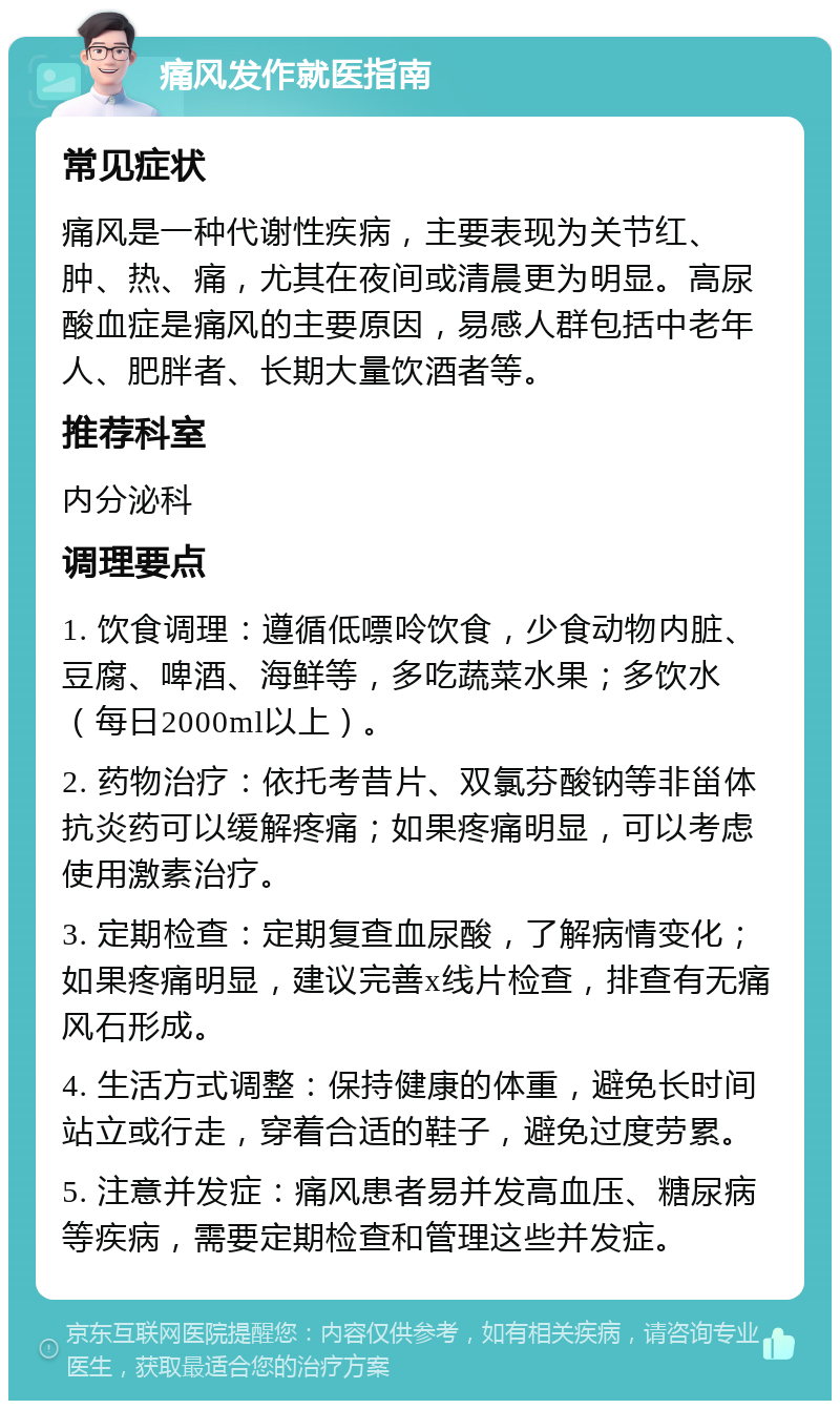 痛风发作就医指南 常见症状 痛风是一种代谢性疾病，主要表现为关节红、肿、热、痛，尤其在夜间或清晨更为明显。高尿酸血症是痛风的主要原因，易感人群包括中老年人、肥胖者、长期大量饮酒者等。 推荐科室 内分泌科 调理要点 1. 饮食调理：遵循低嘌呤饮食，少食动物内脏、豆腐、啤酒、海鲜等，多吃蔬菜水果；多饮水（每日2000ml以上）。 2. 药物治疗：依托考昔片、双氯芬酸钠等非甾体抗炎药可以缓解疼痛；如果疼痛明显，可以考虑使用激素治疗。 3. 定期检查：定期复查血尿酸，了解病情变化；如果疼痛明显，建议完善x线片检查，排查有无痛风石形成。 4. 生活方式调整：保持健康的体重，避免长时间站立或行走，穿着合适的鞋子，避免过度劳累。 5. 注意并发症：痛风患者易并发高血压、糖尿病等疾病，需要定期检查和管理这些并发症。