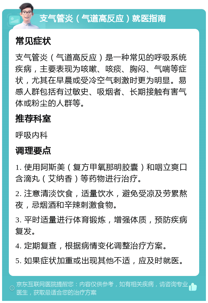 支气管炎（气道高反应）就医指南 常见症状 支气管炎（气道高反应）是一种常见的呼吸系统疾病，主要表现为咳嗽、咳痰、胸闷、气喘等症状，尤其在早晨或受冷空气刺激时更为明显。易感人群包括有过敏史、吸烟者、长期接触有害气体或粉尘的人群等。 推荐科室 呼吸内科 调理要点 1. 使用阿斯美（复方甲氧那明胶囊）和咽立爽口含滴丸（艾纳香）等药物进行治疗。 2. 注意清淡饮食，适量饮水，避免受凉及劳累熬夜，忌烟酒和辛辣刺激食物。 3. 平时适量进行体育锻炼，增强体质，预防疾病复发。 4. 定期复查，根据病情变化调整治疗方案。 5. 如果症状加重或出现其他不适，应及时就医。