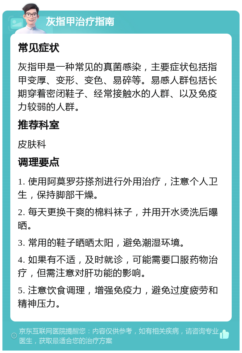 灰指甲治疗指南 常见症状 灰指甲是一种常见的真菌感染，主要症状包括指甲变厚、变形、变色、易碎等。易感人群包括长期穿着密闭鞋子、经常接触水的人群、以及免疫力较弱的人群。 推荐科室 皮肤科 调理要点 1. 使用阿莫罗芬搽剂进行外用治疗，注意个人卫生，保持脚部干燥。 2. 每天更换干爽的棉料袜子，并用开水烫洗后曝晒。 3. 常用的鞋子晒晒太阳，避免潮湿环境。 4. 如果有不适，及时就诊，可能需要口服药物治疗，但需注意对肝功能的影响。 5. 注意饮食调理，增强免疫力，避免过度疲劳和精神压力。