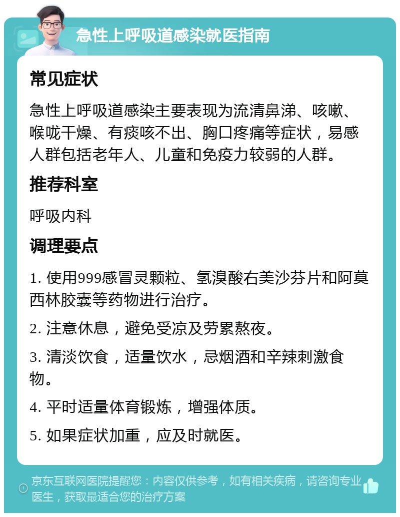 急性上呼吸道感染就医指南 常见症状 急性上呼吸道感染主要表现为流清鼻涕、咳嗽、喉咙干燥、有痰咳不出、胸口疼痛等症状，易感人群包括老年人、儿童和免疫力较弱的人群。 推荐科室 呼吸内科 调理要点 1. 使用999感冒灵颗粒、氢溴酸右美沙芬片和阿莫西林胶囊等药物进行治疗。 2. 注意休息，避免受凉及劳累熬夜。 3. 清淡饮食，适量饮水，忌烟酒和辛辣刺激食物。 4. 平时适量体育锻炼，增强体质。 5. 如果症状加重，应及时就医。