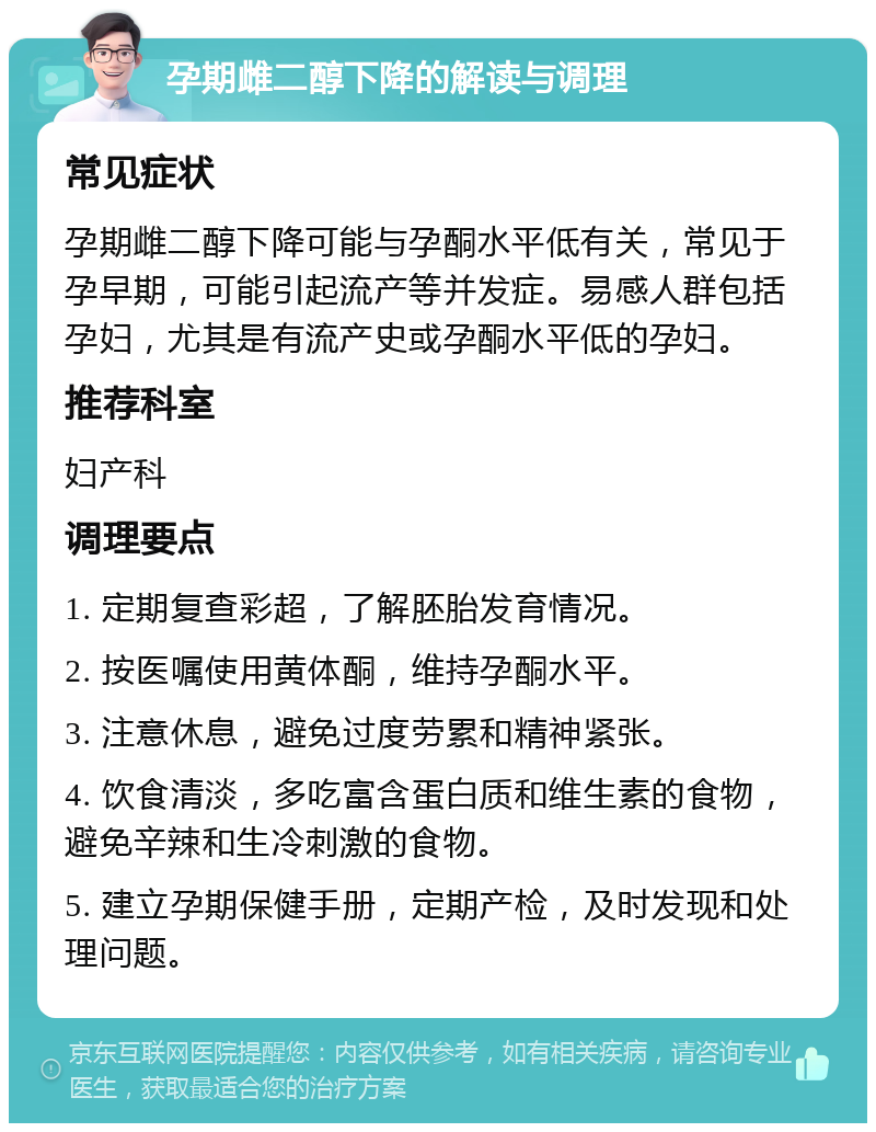 孕期雌二醇下降的解读与调理 常见症状 孕期雌二醇下降可能与孕酮水平低有关，常见于孕早期，可能引起流产等并发症。易感人群包括孕妇，尤其是有流产史或孕酮水平低的孕妇。 推荐科室 妇产科 调理要点 1. 定期复查彩超，了解胚胎发育情况。 2. 按医嘱使用黄体酮，维持孕酮水平。 3. 注意休息，避免过度劳累和精神紧张。 4. 饮食清淡，多吃富含蛋白质和维生素的食物，避免辛辣和生冷刺激的食物。 5. 建立孕期保健手册，定期产检，及时发现和处理问题。