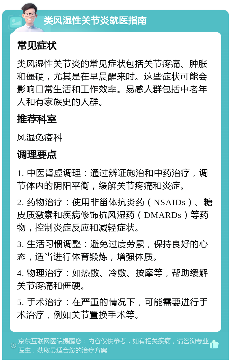 类风湿性关节炎就医指南 常见症状 类风湿性关节炎的常见症状包括关节疼痛、肿胀和僵硬，尤其是在早晨醒来时。这些症状可能会影响日常生活和工作效率。易感人群包括中老年人和有家族史的人群。 推荐科室 风湿免疫科 调理要点 1. 中医肾虚调理：通过辨证施治和中药治疗，调节体内的阴阳平衡，缓解关节疼痛和炎症。 2. 药物治疗：使用非甾体抗炎药（NSAIDs）、糖皮质激素和疾病修饰抗风湿药（DMARDs）等药物，控制炎症反应和减轻症状。 3. 生活习惯调整：避免过度劳累，保持良好的心态，适当进行体育锻炼，增强体质。 4. 物理治疗：如热敷、冷敷、按摩等，帮助缓解关节疼痛和僵硬。 5. 手术治疗：在严重的情况下，可能需要进行手术治疗，例如关节置换手术等。