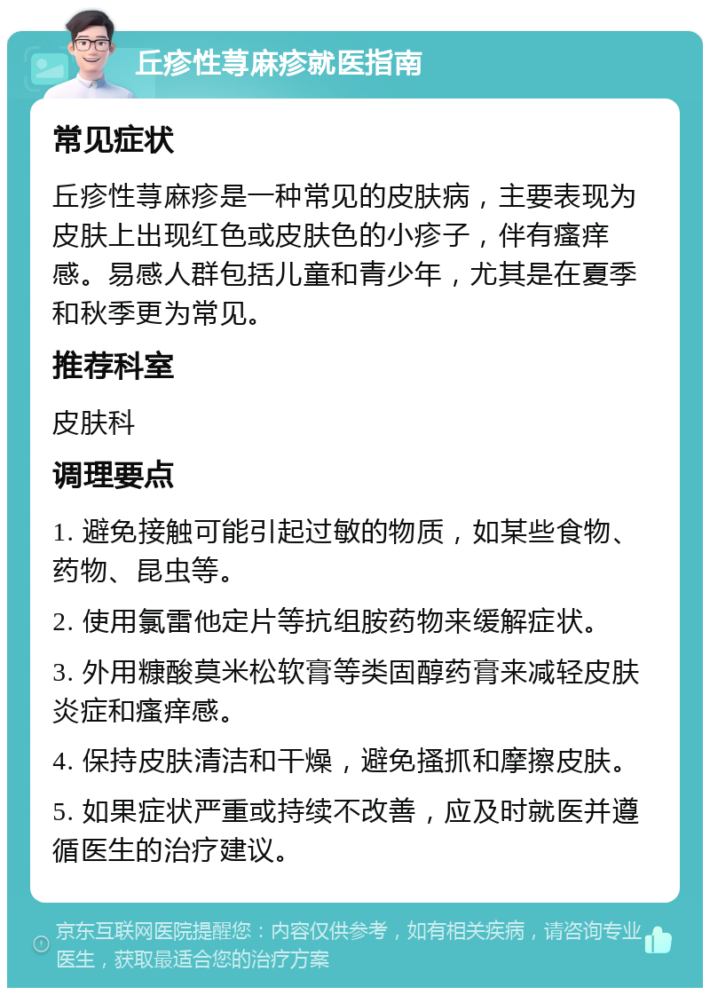 丘疹性荨麻疹就医指南 常见症状 丘疹性荨麻疹是一种常见的皮肤病，主要表现为皮肤上出现红色或皮肤色的小疹子，伴有瘙痒感。易感人群包括儿童和青少年，尤其是在夏季和秋季更为常见。 推荐科室 皮肤科 调理要点 1. 避免接触可能引起过敏的物质，如某些食物、药物、昆虫等。 2. 使用氯雷他定片等抗组胺药物来缓解症状。 3. 外用糠酸莫米松软膏等类固醇药膏来减轻皮肤炎症和瘙痒感。 4. 保持皮肤清洁和干燥，避免搔抓和摩擦皮肤。 5. 如果症状严重或持续不改善，应及时就医并遵循医生的治疗建议。