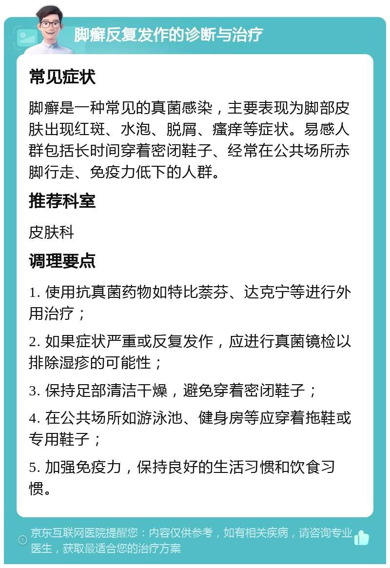 脚癣反复发作的诊断与治疗 常见症状 脚癣是一种常见的真菌感染，主要表现为脚部皮肤出现红斑、水泡、脱屑、瘙痒等症状。易感人群包括长时间穿着密闭鞋子、经常在公共场所赤脚行走、免疫力低下的人群。 推荐科室 皮肤科 调理要点 1. 使用抗真菌药物如特比萘芬、达克宁等进行外用治疗； 2. 如果症状严重或反复发作，应进行真菌镜检以排除湿疹的可能性； 3. 保持足部清洁干燥，避免穿着密闭鞋子； 4. 在公共场所如游泳池、健身房等应穿着拖鞋或专用鞋子； 5. 加强免疫力，保持良好的生活习惯和饮食习惯。