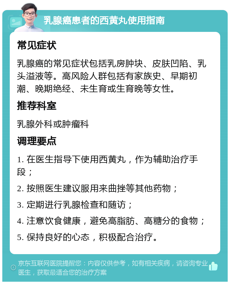 乳腺癌患者的西黄丸使用指南 常见症状 乳腺癌的常见症状包括乳房肿块、皮肤凹陷、乳头溢液等。高风险人群包括有家族史、早期初潮、晚期绝经、未生育或生育晚等女性。 推荐科室 乳腺外科或肿瘤科 调理要点 1. 在医生指导下使用西黄丸，作为辅助治疗手段； 2. 按照医生建议服用来曲挫等其他药物； 3. 定期进行乳腺检查和随访； 4. 注意饮食健康，避免高脂肪、高糖分的食物； 5. 保持良好的心态，积极配合治疗。