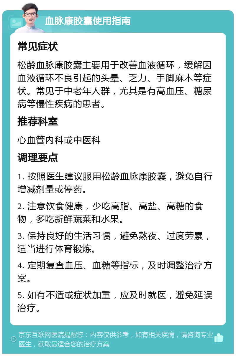 血脉康胶囊使用指南 常见症状 松龄血脉康胶囊主要用于改善血液循环，缓解因血液循环不良引起的头晕、乏力、手脚麻木等症状。常见于中老年人群，尤其是有高血压、糖尿病等慢性疾病的患者。 推荐科室 心血管内科或中医科 调理要点 1. 按照医生建议服用松龄血脉康胶囊，避免自行增减剂量或停药。 2. 注意饮食健康，少吃高脂、高盐、高糖的食物，多吃新鲜蔬菜和水果。 3. 保持良好的生活习惯，避免熬夜、过度劳累，适当进行体育锻炼。 4. 定期复查血压、血糖等指标，及时调整治疗方案。 5. 如有不适或症状加重，应及时就医，避免延误治疗。