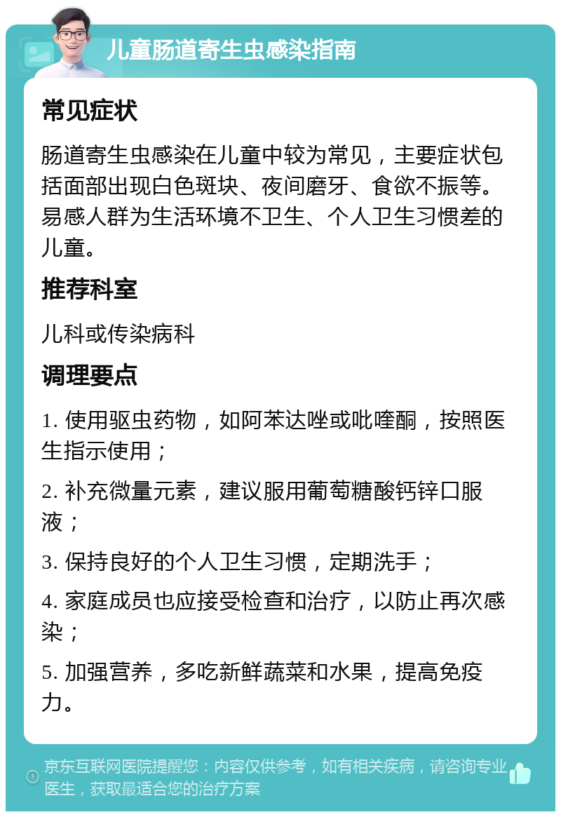 儿童肠道寄生虫感染指南 常见症状 肠道寄生虫感染在儿童中较为常见，主要症状包括面部出现白色斑块、夜间磨牙、食欲不振等。易感人群为生活环境不卫生、个人卫生习惯差的儿童。 推荐科室 儿科或传染病科 调理要点 1. 使用驱虫药物，如阿苯达唑或吡喹酮，按照医生指示使用； 2. 补充微量元素，建议服用葡萄糖酸钙锌口服液； 3. 保持良好的个人卫生习惯，定期洗手； 4. 家庭成员也应接受检查和治疗，以防止再次感染； 5. 加强营养，多吃新鲜蔬菜和水果，提高免疫力。