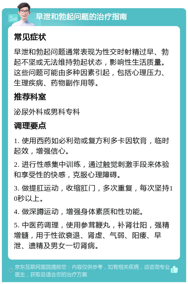 早泄和勃起问题的治疗指南 常见症状 早泄和勃起问题通常表现为性交时射精过早、勃起不坚或无法维持勃起状态，影响性生活质量。这些问题可能由多种因素引起，包括心理压力、生理疾病、药物副作用等。 推荐科室 泌尿外科或男科专科 调理要点 1. 使用西药如必利劲或复方利多卡因软膏，临时起效，增强信心。 2. 进行性感集中训练，通过触觉刺激手段来体验和享受性的快感，克服心理障碍。 3. 做提肛运动，收缩肛门，多次重复，每次坚持10秒以上。 4. 做深蹲运动，增强身体素质和性功能。 5. 中医药调理，使用参茸鞭丸，补肾壮阳，强精增髓，用于性欲衰退、肾虚、气弱、阳痿、早泄、遗精及男女一切肾病。