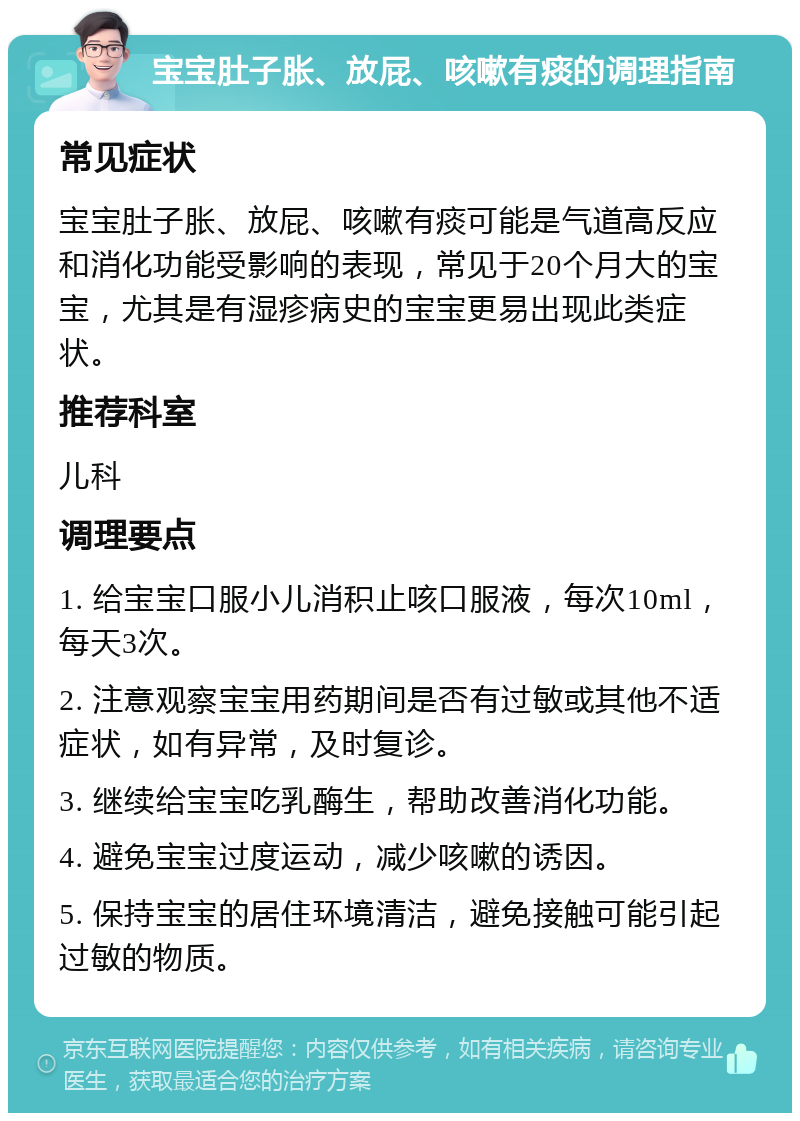 宝宝肚子胀、放屁、咳嗽有痰的调理指南 常见症状 宝宝肚子胀、放屁、咳嗽有痰可能是气道高反应和消化功能受影响的表现，常见于20个月大的宝宝，尤其是有湿疹病史的宝宝更易出现此类症状。 推荐科室 儿科 调理要点 1. 给宝宝口服小儿消积止咳口服液，每次10ml，每天3次。 2. 注意观察宝宝用药期间是否有过敏或其他不适症状，如有异常，及时复诊。 3. 继续给宝宝吃乳酶生，帮助改善消化功能。 4. 避免宝宝过度运动，减少咳嗽的诱因。 5. 保持宝宝的居住环境清洁，避免接触可能引起过敏的物质。