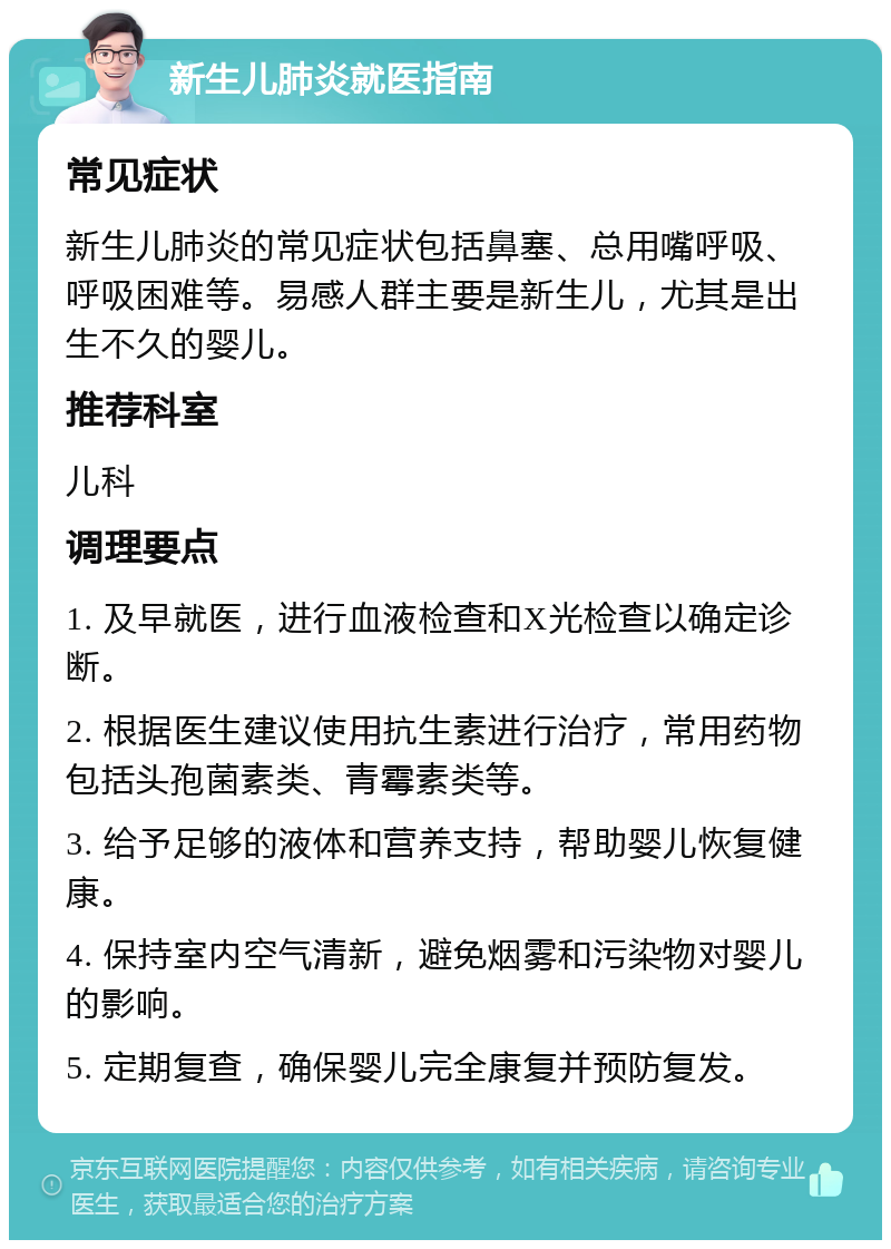 新生儿肺炎就医指南 常见症状 新生儿肺炎的常见症状包括鼻塞、总用嘴呼吸、呼吸困难等。易感人群主要是新生儿，尤其是出生不久的婴儿。 推荐科室 儿科 调理要点 1. 及早就医，进行血液检查和X光检查以确定诊断。 2. 根据医生建议使用抗生素进行治疗，常用药物包括头孢菌素类、青霉素类等。 3. 给予足够的液体和营养支持，帮助婴儿恢复健康。 4. 保持室内空气清新，避免烟雾和污染物对婴儿的影响。 5. 定期复查，确保婴儿完全康复并预防复发。