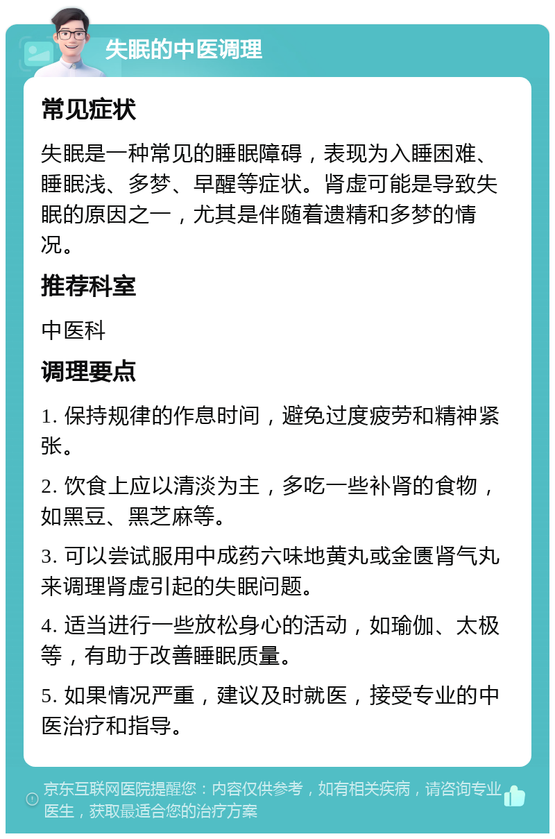 失眠的中医调理 常见症状 失眠是一种常见的睡眠障碍，表现为入睡困难、睡眠浅、多梦、早醒等症状。肾虚可能是导致失眠的原因之一，尤其是伴随着遗精和多梦的情况。 推荐科室 中医科 调理要点 1. 保持规律的作息时间，避免过度疲劳和精神紧张。 2. 饮食上应以清淡为主，多吃一些补肾的食物，如黑豆、黑芝麻等。 3. 可以尝试服用中成药六味地黄丸或金匮肾气丸来调理肾虚引起的失眠问题。 4. 适当进行一些放松身心的活动，如瑜伽、太极等，有助于改善睡眠质量。 5. 如果情况严重，建议及时就医，接受专业的中医治疗和指导。