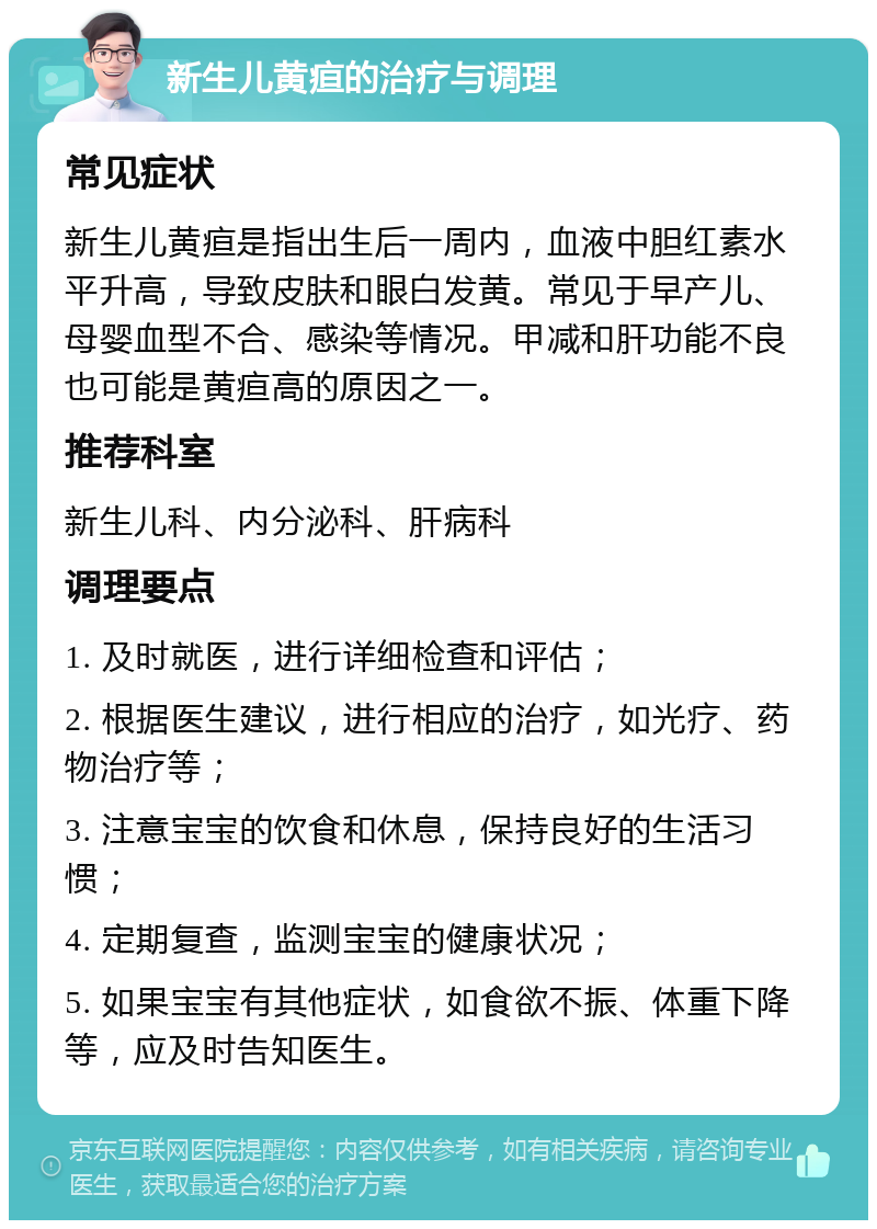 新生儿黄疸的治疗与调理 常见症状 新生儿黄疸是指出生后一周内，血液中胆红素水平升高，导致皮肤和眼白发黄。常见于早产儿、母婴血型不合、感染等情况。甲减和肝功能不良也可能是黄疸高的原因之一。 推荐科室 新生儿科、内分泌科、肝病科 调理要点 1. 及时就医，进行详细检查和评估； 2. 根据医生建议，进行相应的治疗，如光疗、药物治疗等； 3. 注意宝宝的饮食和休息，保持良好的生活习惯； 4. 定期复查，监测宝宝的健康状况； 5. 如果宝宝有其他症状，如食欲不振、体重下降等，应及时告知医生。