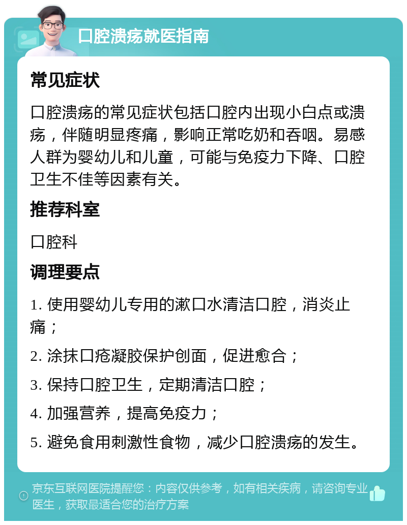 口腔溃疡就医指南 常见症状 口腔溃疡的常见症状包括口腔内出现小白点或溃疡，伴随明显疼痛，影响正常吃奶和吞咽。易感人群为婴幼儿和儿童，可能与免疫力下降、口腔卫生不佳等因素有关。 推荐科室 口腔科 调理要点 1. 使用婴幼儿专用的漱口水清洁口腔，消炎止痛； 2. 涂抹口疮凝胶保护创面，促进愈合； 3. 保持口腔卫生，定期清洁口腔； 4. 加强营养，提高免疫力； 5. 避免食用刺激性食物，减少口腔溃疡的发生。